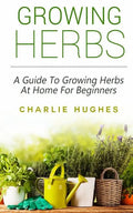 Growing Herbs at Home: A Guide to Growing Herbs at Home for Beginners - Paperback