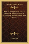 Hints To Young Painters And The Process Of Portrait Painting As Practiced By The Late Thomas Sully (1873) - Paperback