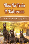 How To Train A Doberman: The Complete Guide For Every Owner: Doberman Diet And Nutrition - Paperback