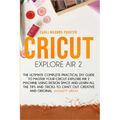 Cricut Explore Air 2: The Ultimate Complete Practical DIY Guide To Master Your Cricut EXPLORE AIR 2 Machine Using Design Space and Learn All - Paperback