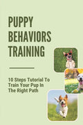Puppy Behaviors Training: 10 Steps Tutorial To Train Your Pup In The Right Path: Steps To Raising A Puppy - Paperback