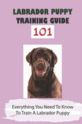 Labrador Puppy Training Guide 101: Everything You Need To Know To Train A Labrador Puppy: Leash Training Tips For Labrador - Paperback