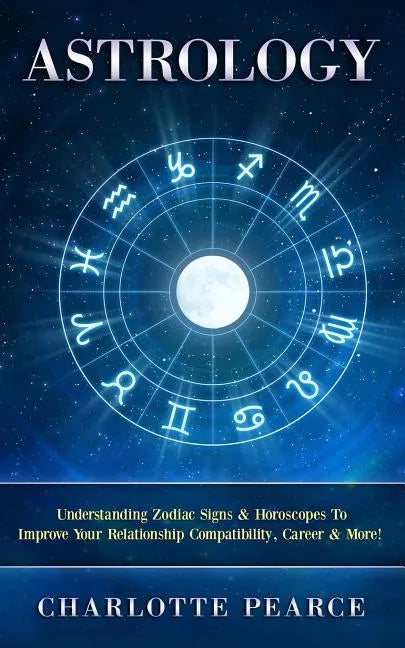 Astrology: Understanding Zodiac Signs & Horoscopes To Improve Your Relationship Compatibility, Career & More! - Paperback