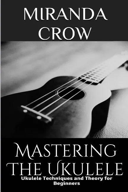 Mastering The Ukulele: Ukulele Techniques and Theory For Beginners - Paperback
