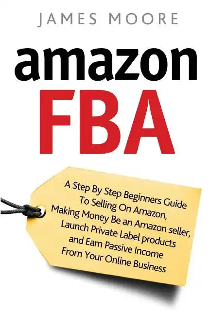 Amazon FBA: A Step by Step Beginner's Guide To Selling on Amazon, Making Money, Be an Amazon Seller, Launch Private Label Products - Paperback