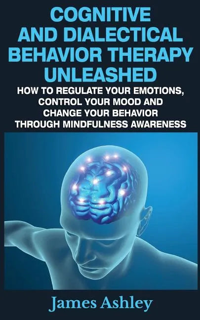 Cognitive And Dialectical Behavior Therapy Unleashed: How To Regulate Your Emotions, Control Your Mood And Change Your Behavior Through Mindfulness Aw - Paperback