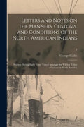 Letters and Notes on the Manners, Customs, and Conditions of the North American Indians: Written During Eight Years' Travel Amongst the Wildest Tribes - Paperback
