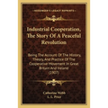Industrial Cooperation, The Story Of A Peaceful Revolution: Being The Account Of The History, Theory, And Practice Of The Cooperative Movement In Grea - Paperback