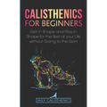 Calisthenics for Beginners: Get in Shape and Stay in Shape for the Rest of your Life without Going to the Gym - Paperback
