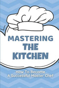 Mastering The Kitchen: How To Become A Successful Master Chef: Develop A Personal Brand For Successful Chefs - Paperback