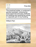The Practical Builder, or Workman's General Assistant: Shewing the Most Approved and Easy Methods for Drawing and Working the Whole or Separate Part o - Paperback