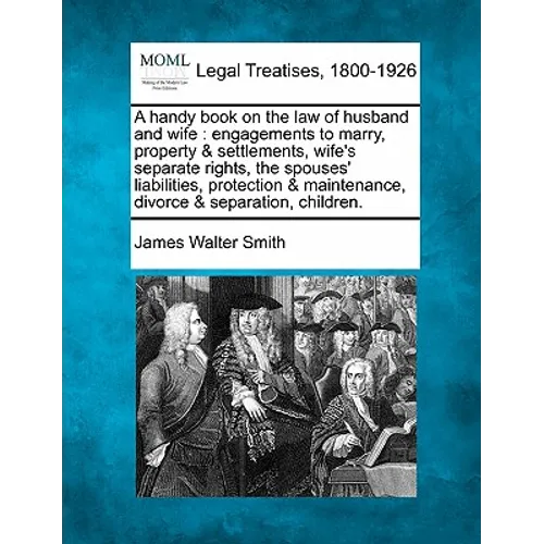 A Handy Book on the Law of Husband and Wife: Engagements to Marry, Property & Settlements, Wife's Separate Rights, the Spouses' Liabilities, Protectio - Paperback