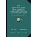 The Book Of Holy Indulgences: Compiled From The Decrees Of The Sacred Congregation Of Indulgences And Other Approved Sources (1876) - Paperback
