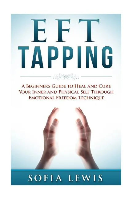 EFT and Tapping: A Beginners Guide to Heal and Cure your Inner and Physical Self Through Emotional Freedom Technique - Paperback