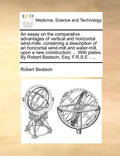 An Essay on the Comparative Advantages of Vertical and Horizontal Wind-Mills: Containing a Description of an Horizontal Wind-Mill and Water-Mill, Upon - Paperback