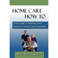 HOME CARE HOW TO - The Guide To Starting Your Senior In Home Care Business - Paperback