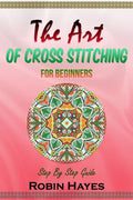 The Art of Cross Stitching for Beginners: Step By Step Guide - Paperback