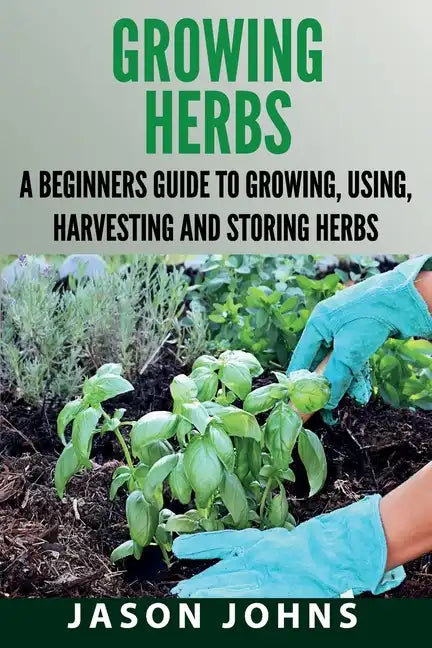 Growing Herbs: A Beginners Guide to Growing, Using, Harvesting and Storing Herbs - Paperback