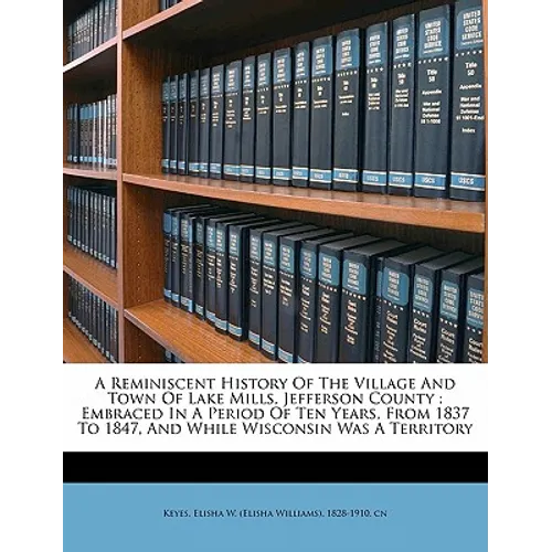 A Reminiscent History of the Village and Town of Lake Mills, Jefferson County: Embraced in a Period of Ten Years, from 1837 to 1847, and While Wiscons - Paperback