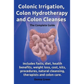 Colonic Irrigation, Colon Hydrotherapy and Colon Cleanses.Includes Facts, Diet, Health Benefits, Weight Loss, Cost, Kits, Procedures, Natural Cleansin - Paperback
