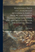 Wholesale Price List...hardwood Mouldings, Easels, Picture and Mirror Frames, Weather Strips, and Kindred Goods for the Jobbing Trade. - Paperback