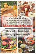 A Beginner's Guide To Macronutrients: How to Get Fit without Giving Up Your Lifestyle - Paperback