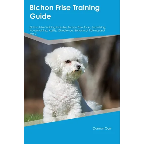 Bichon Frise Training Guide Bichon Frise Training Includes: Bichon Frise Tricks, Socializing, Housetraining, Agility, Obedience, Behavioral Training, - Paperback