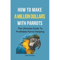 How To Make A Million Dollars With Parrots: The Ultimate Guide To Profitable Parrot Keeping - Paperback