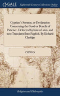 Cyprian's Sermon, or Declaration Concerning the Good or Benefit of Patience. Delivered by him in Latin, and now Translated Into English. By Richard Cl - Hardcover