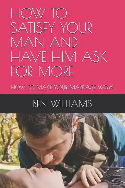 How to Satisfy Your Man and Have Him Ask for More: How to Make Your Marriage Work - Paperback