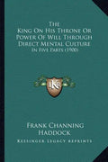 The King On His Throne Or Power Of Will Through Direct Mental Culture: In Five Parts (1900) - Paperback