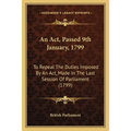 An Act, Passed 9th January, 1799: To Repeal The Duties Imposed By An Act, Made In The Last Session Of Parliament (1799) - Paperback