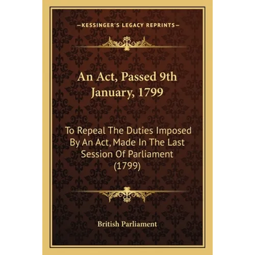 An Act, Passed 9th January, 1799: To Repeal The Duties Imposed By An Act, Made In The Last Session Of Parliament (1799) - Paperback