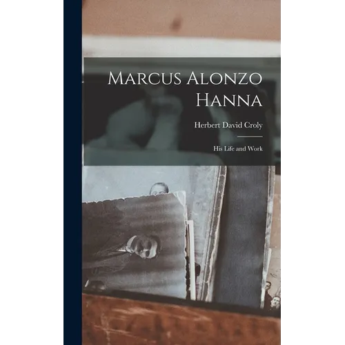 Marcus Alonzo Hanna: His Life and Work - Hardcover