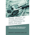 Make Money as a Consultant And Speaker in Healthcare: create your own healthcare consulting practice - Paperback