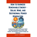 How to Harness Renewable Energy - Solar, Wind, and Geothermal Power Generation: A Comprehensive Guide to Sustainable Energy Solutions: Implementing So - Paperback