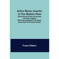 Jethro Wood, Inventor of the Modern Plow. A Brief Account of His Life, Services, and Trials; Together with Facts Subsequent to his Death, and Incident - Paperback