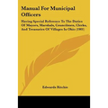 Manual For Municipal Officers: Having Special Reference To The Duties Of Mayors, Marshals, Councilmen, Clerks, And Treasuries Of Villages In Ohio (190 - Paperback