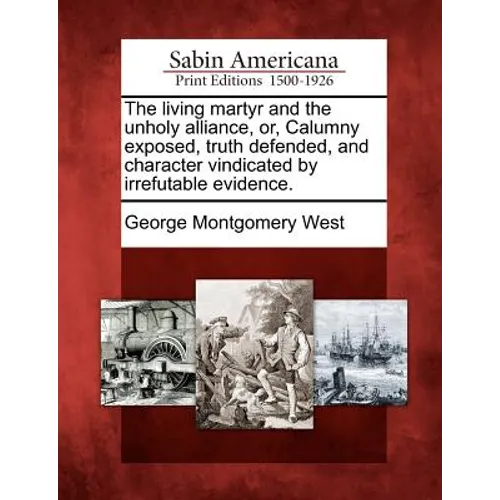 The Living Martyr and the Unholy Alliance, Or, Calumny Exposed, Truth Defended, and Character Vindicated by Irrefutable Evidence. - Paperback