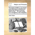 The Reason of Faith; Or, an Answer Unto That Enquiry, Wherefore We Believe the Scripture to Be the Word of God. ... by John Owen, D.D. Abridged by Joh - Paperback