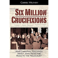 Six Million Crucifixions: How Christian Teachings About Jews Paved the Road to the Holocaust - Paperback