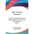 How To Teach Chemistry: Hints To Science Teachers And Students, Being The Substance Of Six Lectures (1875) - Paperback