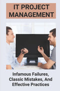 IT Project Management: Infamous Failures, Classic Mistakes, And Effective Practices: Top Reasons Why Software Projects Fail - Paperback