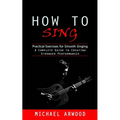 How to Sing: Practical Exercises for Smooth Singing (A Complete Guide to Creating Stronger Performances) - Paperback