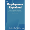 Emphysema Explained: Your Complete Guide to Understanding and Managing Emphysema - Paperback