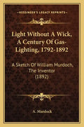 Light Without A Wick, A Century Of Gas-Lighting, 1792-1892: A Sketch Of William Murdoch, The Inventor (1892) - Paperback