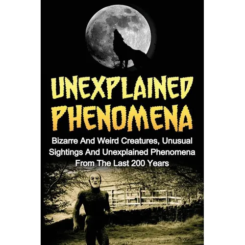 Unexplained Phenomena: Bizarre And Weird Creatures, Unusual Sightings And Unexplained Phenomena From The Last 200 Years - Paperback