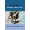 Causes Of Lower Back Pain: How To Cure Sciatica Permanently: How To Heal Your Sciatica - Paperback