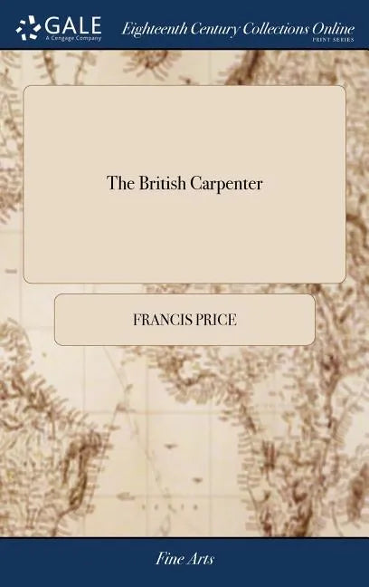 The British Carpenter: Or, a Treatise on Carpentry. Containing the Most Concise and Authentick Rules of That art, ... The Third Edition Enlar - Hardcover