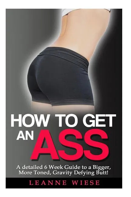 How to Get an Ass: A Detailed 6 Week Guide to a Bigger, More Toned, Gravity Defying Butt! - Paperback